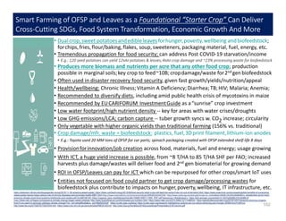 https://extension.illinois.edu/blogs/garden-scoop/2019-11-30-amazing-sweet-potato; https://slate.com/technology/2012/06/food-security-what-crops-will-feed-the-world-if-we-run-out-of-farmland.html; https://www.scitechnol.com/proceedings/the-benefits-of-consuming-
sweet-potato-leaves-helps-reduce-risk-of-chronic-diseases-and-promotes-health-6867.html https://www.sciencedirect.com/science/article/pii/S0959652619307450 http://www.scielo.org.za/scielo.php?script=sci_arttext&pid=S0038-23532015000600011; sweetpotato-gives-hope-
ensuring-climate-smart-food-systems-livelihoods-and-resilience#.Xcm8EHdFzKI; https://cgspace.cgiar.org/bitstream/handle/10568/100811/1993_PDF.pdf?sequence=1&isAllowed=y; https://link.springer.com/article/10.1007/s00299-019-02468-0[
https://www.nab.vu/happy-consequence-climate-change-bigger-sweet-potatoes http://www.foodreference.com/html/sweet-pot-nutrition.html; https://www.mdpi.com/2073-4360/12/7/1496/htm; https://geneticliteracyproject.org/2019/10/07/viewpoint-dont-buy-organic-
food-if-you-want-to-seriously-address-climate-change/?mc_cid=a4aa98cafa&mc_eid=68e62525d4 https://ccafs.cgiar.org/blog/; https://ccafs.cgiar.org/research-highlight/our-actions-are-our-future-achieving-zero-hunger-2030#.Xcm7c3dFzcs
http://www.fao.org/3/T0207E/T0207E04.htm; https://www.ncbi.nlm.nih.gov/pmc/articles/PMC6145310/; http://uest.ntua.gr/heraklion2019/proceedings/Presentation/2.M.Vannini.pdf
Smart Farming of OFSP and Leaves as a Foundational “Starter Crop” Can Deliver
Cross-Cutting SDGs, Food System Transformation, Economic Growth And More:
102
• Dualcrop,sweet potatoesandedibleleavesforhunger,poverty, wellbeing andbiofeedstock;
forchips,fries,flour/baking,flakes, soup,sweeteners, packaging material, fuel, energy, etc.
• Tremendous propagation for food security; can address Post COVID-19 starvation/income
• E.g.: 120 seed potatoes can yield 12MM potatoes & leaves;4MM crop damage and ~23% processing waste for biofeedstock
• Produces more biomass and nutrients per acre that any other food crop; production
possible in marginal soils;key crop to feed~10B; cropdamage/waste for2nd genbiofeedstock
• Often used in disaster recovery food security, given fast growth/yields/nutrition/appeal
• Health/wellbeing: Chronic Illness;Vitamin A Deficiency;Diarrhea; TB;HIV; Malaria; Anemia;
• Recommended to diversify diets, including amid public health crisis of mycotoxins in maize
• Recommended by EUCARIFORUM InvestmentGuide as a“sunrise” crop investment
• Low water footprint/high nutrient density -- key for areas with water crises/droughts
• Low GHG emissions/LCA; carbon capture -- tuber growth syncs w. CO2 increase; circularity
• Only vegetable with higher organic yields than traditional farming (156% vs. traditional)
• Crop damage/mfr. waste = biofeedstock: plastics, fuel,3Dprint filament,lithium-ion anodes
• E.g.: Toyota used 20 MM tons of OFSP for car parts; spinach packaging created with OFSP extended shelf-life 8 days
• Provisionforinnovation/job creation across food, materials, fuel and energy; usage growing
• With ICT, a huge yield increase is possible, from ~8 T/HA to 85 T/HA SHF per FAO; increased
harvests plus damage/wastes will deliver food and 2nd gen biomaterial for growing demand
• ROI in OFSP/Leaves can pay for ICT which can be repurposed for other crops/smart IoT uses
• Entities not focused on food could partner to get crop damage/processing wastes for
biofeedstock plus contribute to impacts on hunger,poverty,wellbeing, IT infrastructure, etc.
 
