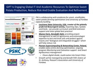 GIFT Is Engaging Global IT And Academic Resources To Optimize Sweet
Potato Production, Reduce Risk And Enable Evaluation And Refinement
FNJ is collaborating with academia for smart, smallholder,
sweet potato farming optimization and University of Fondwa
capacity building.
• Louisiana State University, USA, creator of the globally
preferred Beauregard variety, importing slips / potato
seed beds; can provide curriculum and field extension
support and share global best practices
• Wynne Farm, Kenskoff, Haiti, providing project
management as well as agronomist and entomologist
expertise to test and treat soils and protect against
insects and "biological and integrated struggles" which
will help reduce risk
• Poznan Supercomputing & Networking Center, Poland,
enables data-centric farming optimization, ongoing
program Monitoring and Evaluation support and Smart
Agribusiness management
– Closes digital divide; could evolve into Smart Cities
• Growth will be managed by and benefit FJN’s Sisters of
St. Anthony, Peasant’s Association and University of
Fondwa.
 
