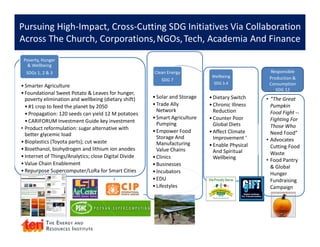 Pursuing High-Impact, Cross-Cutting SDG Initiatives Via Collaboration
Across The Church, Corporations,NGOs,Tech, Academia And Finance
•Smarter Agriculture
•Foundational Sweet Potato & Leaves for hunger,
poverty elimination and wellbeing (dietary shift)
•#1 crop to feed the planet by 2050
•Propagation: 120 seeds can yield 12 M potatoes
•CARIFORUM Investment Guide key investment
• Product reformulation: sugar alternative with
better glycemic load
•Bioplastics (Toyota parts); cut waste
•Bioethanol, biohydrogen and lithium ion anodes
•Internet of Things/Analytics; close Digital Divide
•Value Chain Enablement
•Repurpose Supercomputer/LoRa for Smart Cities
Poverty, Hunger
& Wellbeing
SDGs 1, 2 & 3
•Solar and Storage
•Trade Ally
Network
•Smart Agriculture
Pumping
•Empower Food
Storage And
Manufacturing
Value Chains
•Clinics
•Businesses
•Incubators
•EDU
•Lifestyles
Clean Energy
SDG 7
•Dietary Switch
•Chronic Illness
Reduction
•Counter Poor
Global Diets
•Affect Climate
Improvement ‘
•Enable Physical
And Spiritual
Wellbeing
Wellbeing
SDG 3.4
• “The Great
Pumpkin
Food Fight --
Fighting For
Those Who
Need Food”
• Advocates
Cutting Food
Waste
• Food Pantry
& Global
Hunger
Fundraising
Campaign
Responsible
Production &
Consumption
SDG 12
 