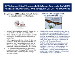 Everything is a GIFT from God: life itself; the love
of Jesus; Salvation; our Church; etc.
• “Weneed to acknowledge jubilantly thatour life
is essentially a gift…” Gaudete Et Exsultate
• “Faith is God’s free gift… Christ has been given to
us as a great gift which inwardly transforms us,”
Lumen Fidei
• “…livein gratitude, obeying with joy He Who has
given us so much, infinitely more than what we
can give to Him. The foundation of this duty is
the love of God the Father, Who first gives, then
commands,” expressedPope Francis, 6/27/2018
• “…in commercial relationships the principle of
gratuitousness and the logic of GIFT … must find
their place within normal economic activity,”
Caritas in Veritate
As God’s GIFTs are appreciated,
TRANSFORMATIONS occur.
• “Grace acts in history; ordinarily it takes hold of
us and transforms us progressively… Only on the
basis of God’s gift, freely accepted and humbly
received, can we cooperate by our own efforts in
our progressive transformation… God wants to
speak to the world by your life. Let yourself be
transformed,” Gaudete Et Exsultate
• “In God’s gift of faith, when we welcome that
Word, Jesus Christ the Word made flesh, the
Holy Spirit transforms us. Faith consists in the
willingness to let ourselves be constantly
transformed... Christian faith is thus faith in a
perfect love, in its decisive power, in its ability to
transform the world,” Lumen Fidei
GIFTAdvances Critical Teachings To Help PeopleAppreciate God’s GIFTS
And Enable TRANSFORMATIONS To Occur In Our Lives And Our World
 