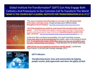 Global Institute ForTransformation® (GIFT) Can Help Engage Both
Catholics And Protestants In Our Common Call To Transform The World
“WHAT IS THE CHURCH BUT A GLOBAL INSTITUTE FOR TRANSFORMATION (A G.I.F.T.)”
“The issue of spiritual transformation is not new in the Christian faith.
It has been a primary issue, though perhaps given different labels,
throughout church history.” https://bible.org/seriespage/model-spiritual-transformation
“All of the baptized are called to work toward the transformation of the
world…” “All of the faithful are called in various ways to share in the Church’s
mission of announcing the reign of God and transforming the world in the
light of Christ.” http://www.usccb.org/upload/co-workers-vineyard-lay-ecclesial-ministry-2005.pdf (pgs. 8; 20)
"In the end, life is not about accumulation. It is much more than success.
To be truly alive is to be transformed from within, open to the energy of God's
love. In accepting the power of the Holy Spirit you too can transform your
families, communities and nations.“ Pope Benedict XVI at World Youth Day.
“With Christ we can transform ourselves and the world,” proclaimed
Pope Francis, in his first Palm Sunday message, 2013.
GIFT’s Mission:
Transforming hearts, lives and communities by helping
people receive, fully appreciate and share the gift(s) of God.
 