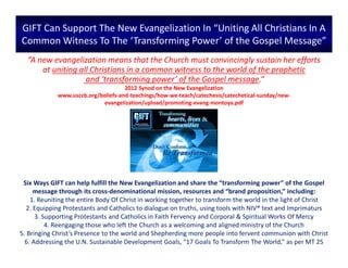 GIFT Can Support The New Evangelization In “Uniting All Christians In A
Common Witness To The ‘Transforming Power’ of the Gospel Message”
Six Ways GIFT can help fulfill the New Evangelization and share the “transforming power” of the Gospel
message through its cross-denominational mission, resources and “brand proposition,” including:
1. Reuniting the entire Body Of Christ in working together to transform the world in the light of Christ
2. Equipping Protestants and Catholics to dialogue on truths, using tools with NIV® text and Imprimaturs
3. Supporting Protestants and Catholics in Faith Fervency and Corporal & Spiritual Works Of Mercy
4. Reengaging those who left the Church as a welcoming and aligned ministry of the Church
5. Bringing Christ’s Presence to the world and Shepherding more people into fervent communion with Christ
6. Addressing the U.N. Sustainable Development Goals, “17 Goals To Transform The World,” as per MT 25
“A new evangelization means that the Church must convincingly sustain her efforts
at uniting all Christians in a common witness to the world of the prophetic
and ‘transforming power’ of the Gospel message.“
2012 Synod on the New Evangelization
www.usccb.org/beliefs-and-teachings/how-we-teach/catechesis/catechetical-sunday/new-
evangelization/upload/promoting-evang-montoya.pdf
 