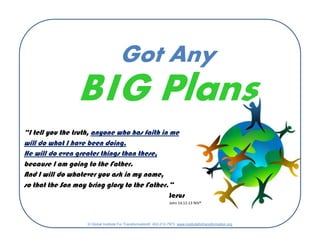 Got Any
BIG Plans
“I tell you the truth, anyone who has faith in me
will do what I have been doing.
He will do even greater things than these,
because I am going to the Father.
And I will do whatever you ask in my name,
so that the Son may bring glory to the Father.”
Jesus
John 14:12-13 NIV®
© Global Institute For Transformation® 402-212-7973 www.institutefortransformation.org
 
