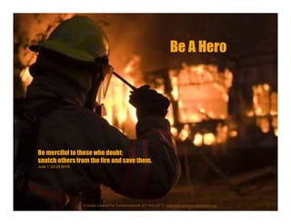 Be merciful to those who doubt;
snatch others from the fire and save them.
Jude 1::22-23 NIV®
Be A Hero
© Global Institute For Transformation® 877-WE-GIFT2 www.institutefortransformation.org
 