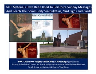 +
GIFT Materials Have Been Used To Reinforce Mass Readings
And Reach The Community Via Bulletins, Yard Signs And Cards
GIFT Materials Have Been Used To Reinforce Sunday Messages
And Reach The Community Via Bulletins, Yard Signs and Cards
 