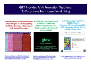 GIFT Provides Faith Formation Teachings
To Encourage Transformational Living
At The Encouragement Of The
USCCB Office Of
Ecumenism & Interreligious Affairs
GIFT Developed A Study On The
Parable Of The Sower
GIFT Spiritual Transformation Guide
Helps Navigate Life By Highlighting
Christ-Like Behaviors... Received An
Ecclesiastical Permission
https://www.slideshare.net/TimMaurer1/spiritual-
transformation-guide?qid=ea875018-a36c-4b8e-
bf1f-eb873ff970ac&v=&b=&from_search=1
https://www.slideshare.net/TimMaurer1/glow-
86117455?qid=80baa4cd-95d8-41be-89bc-
9469f8798e70&v=&b=&from_search=1
GIFT Renders The Opening And
Framing Of Lumen Fidei
And Conveys Our Need For
Godliness, Love, Obedience &
Witness (GLOW)
https://www.slideshare.net/TimMaurer1/gift-
spiritual-transformation-path-2019
 