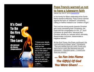 2 Tim 1:6
Vatican City, Oct 27, 2014 (CNA/EWTN)
In his homily for Mass celebrated at the Santa
Marta residence Monday, Pope Francis warned
against the harm of “lukewarm” Christianity,
calling on faithful instead to be “children of light.”
The Lord has strong words towards Christian
who avoid overstating their Christianity, the
Pope told the congregation on Oct. 27. Such
Christians do great harm “because their
Christian witness is a witness which ultimately
disseminates confusion, disseminates a
negative witness.”
At the End Times, the Pope continued, the
Lord will say to these “gray” Christians:
“You are neither hot nor cold. If only you
were hot or cold. But because you are
lukewarm – therefore gray – I vomit you
from my mouth.”
 