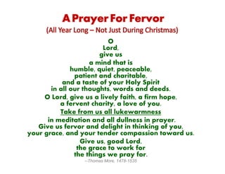 O
Lord,
give us
a mind that is
humble, quiet, peaceable,
patient and charitable,
and a taste of your Holy Spirit
in all our thoughts, words and deeds.
O Lord, give us a lively faith, a firm hope,
a fervent charity, a love of you.
Take from us all lukewarmness
in meditation and all dullness in prayer.
Give us fervor and delight in thinking of you,
your grace, and your tender compassion toward us.
Give us, good Lord,
the grace to work for
the things we pray for.
--Thomas More, 1478-1535
 