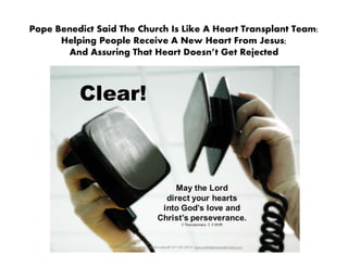Pope Benedict Said The Church Is Like A Heart Transplant Team:
Helping People Receive A New Heart From Jesus;
And Assuring That Heart Doesn’t Get Rejected
 