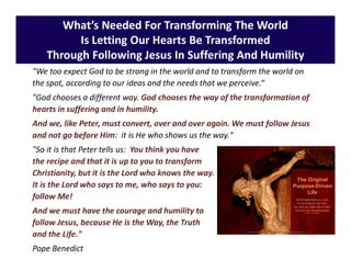 What’s Needed For Transforming The World
Is Letting Our Hearts Be Transformed
Through Following Jesus In Suffering And Humility
"We too expect God to be strong in the world and to transform the world on
the spot, according to our ideas and the needs that we perceive.“
"God chooses a different way. God chooses the way of the transformation of
hearts in suffering and in humility.
And we, like Peter, must convert, over and over again. We must follow Jesus
and not go before Him: it is He who shows us the way."
"So it is that Peter tells us: You think you have
the recipe and that it is up to you to transform
Christianity, but it is the Lord who knows the way.
It is the Lord who says to me, who says to you:
follow Me!
And we must have the courage and humility to
follow Jesus, because He is the Way, the Truth
and the Life."
Pope Benedict
 