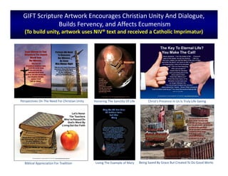 GIFT Scripture Artwork Encourages Christian Unity And Dialogue,
Builds Fervency, and Affects Ecumenism
(To build unity, artwork uses NIV® text and received a Catholic Imprimatur)
Christ’s Presence In Us Is Truly Life-Saving
Being Saved By Grace But Created To Do Good Works
Perspectives On The Need For Christian Unity
Biblical Appreciation For Tradition Living The Example of Mary
Honoring The Sanctity Of Life
 