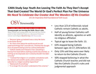 CARA Study Says Youth Are Leaving The Faith As They Don’t Accept
That God Created The World Or God’s Perfect Plan For The Universe
We Need To Celebrate Our Creator And The Wonders Of His Creation
(It’s An Imperative And Foundational Faith Issue)
• Less than 2/3 of millennials raised
Catholic remain Catholic as adults.
• Half of young former Catholics self-
identify as atheists, agnostics or with
no religious affiliation
• Typical age to leave the faith: 13.
• 63% stopped being Catholic
between ages 10-17; 23% before 10.
• Only 13% said they were ever likely
to return to the Catholic Church.
• 50% stopped believing in what the
Catholic Church teaches and did not
like the Catholic Church's rules and
judgmental approach
— “Because I grew up realized it was a story like Santa
or the Easter Bunny.”
— “As I learn more about the world around me and
understand things that I once did not, I find that the thought
of an all-powerful being to be less and less believable.”
— “Catholic beliefs aren’t based on fact. Everything is
hearsay from back before anything could be documented, so
nothing can be disproved, but it certainly shouldn’t be taken
seriously.”
— “I realized that religion is in complete contradiction with
the rational and scientific world, and to continue to
subscribe to a religion would be hypocritical.”
— “Need proof of something.”
— “It no longer fits into what I understand of the universe.”
 
