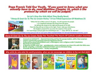 Pope Francis Told Our Youth, “If you want to know what you
actually have to do, read Matthew Chapter 25, which is the
protocol by which we will be judged.”
So Let’s Give Our Kids What They Really Need:
“Sheep & Goat Go To The Ice Cream Parlor,” A Fun-Filled Expression Of Matthew 25
https://www.slideshare.net/TimMaurer1/sheep-goat-go-to-the-ice-cream-parlor-childrens-book?qid=5139ab5c-77c7-4195-aba0-f1ef44b657dc&v=&b=&from_search=1
• Covered on CatholicTV -- deemed charming and fun for young readers, with a few surprises
• Used in community outreach event by Nazarene Church
• Endorsed by www.CatholicMom.com, a Monsignor, and a religious order’s bookstore
• Received an Imprimatur
• A favorite of little ones, too -- grandparents, moms and teens can share this with the little ones
• Builds empathy, a critically needed trait that’s core to Christian living
• Proceeds fund Social Justice -- locally and globally
Sheep & Goat Go To The Ice Cream Parlor Has Touched The Hearts Of Catholic Leaders And Kids
Why settle for only what the world promotes, when we can encourage our children to live out their faith?
 