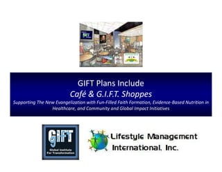 GIFT Plans Include
Café & G.I.F.T. Shoppes
Supporting The New Evangelization with Fun-Filled Faith Formation, Evidence-Based Nutrition in
Healthcare, and Community and Global Impact Initiatives
 