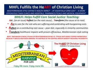 MHFL Fulfills the HeART of Christian Living
MEDITERRANEAN STYLE EATING’S HEALTH IMPACT -- AT ESSENTIALLY ZERO COST -- IS MORE
EFFICACIOUS THAN CLINICS AND HOSPITALS, PHARMACEUTICALS AND MEDICAL EQUIPMENT
MHLFL Helps Fulfill Core Social Justice Teaching:
Act…(on an issue) Reflect (on the root cause)… Transform (the cause at its root)
• Act to care for the sick who are suffering and contending with burgeoning costs
• Reflect on a contributing root cause – poor diet, especially in minority communities
• Transform healthcare impacts with proven-efficacious, Mediterranean-style eating
NOTE: TWO MAJOR CLINICAL STUDIES OF MEDITERRANEAN EATING VS. TYPICAL DIETS WERE STOPPED PREMATURELY
BECAUSE IT WOULD HAVE BEEN IMMORAL TO CONTINUE AS THE CONTROL GROUPS WEREN’T RECEIVING THE BENEFITS
 
