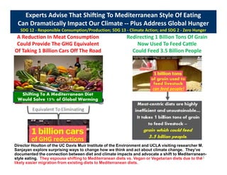 Experts Advise That Shifting To Mediterranean Style Of Eating
Can Dramatically Impact Our Climate -- Plus Address Global Hunger
SDG 12 - Responsible Consumption/Production; SDG 13 - Climate Action; and SDG 2 - Zero Hunger
A Reduction In Meat Consumption
Could Provide The GHG Equivalent
Of Taking 1 Billion Cars Off The Road
Redirecting 1 Billion Tons Of Grain
Now Used To Feed Cattle
Could Feed 3.5 Billion People
63
Shifting To A Mediterranean Diet
Would Solve 15% of Global Warming
Director Houlton of the UC Davis Muir Institute of the Environment and UCLA visiting researcher M.
Sanjayan explore surprising ways to change how we think and act about climate change. They’ve
documented the connection between diet and climate impacts and advocate a shift to Mediterranean-
style eating. They espouse shifting to Mediterranean diets vs. Vegan or Vegetarian diets due to the
likely easier migration from existing diets to Mediterranean diets.
of GHG reductions
can feed people!
 