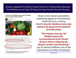 Eleven senior doctors presented a
compelling appeal to Prime Minister
David Cameron, insisting
that it’s time for Mediterranean-style
eating to be placed at the forefront
of health policy.
“The evidence base for the
Mediterranean diet
in preventing all of the chronic
diseases that are plaguing the
Western world is overwhelming,”
says Dr. Richard Hoffman, one of the
lead authors of a letter to Cameron.
http://www.treehugger.com/green-food/doctors-say-eating-mediterranean-diet-best-way-prevent-
chronic-illness.html
Doctors Appealed To Britain’s David Cameron To Exclusively Advocate
The Mediterranean Style Of Eating To Help Prevent Chronic Illnesses
 