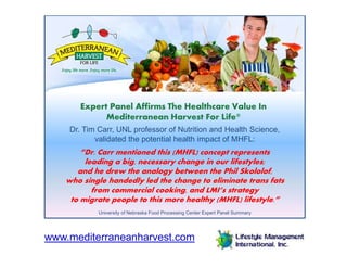 Expert Panel Affirms The Healthcare Value In
Mediterranean Harvest For Life®
Dr. Tim Carr, UNL professor of Nutrition and Health Science,
validated the potential health impact of MHFL:
”Dr. Carr mentioned this (MHFL) concept represents
leading a big, necessary change in our lifestyles;
and he drew the analogy between the Phil Skololof,
who single handedly led the change to eliminate trans fats
from commercial cooking, and LMI’s strategy
to migrate people to this more healthy (MHFL) lifestyle.”
University of Nebraska Food Processing Center Expert Panel Summary
www.mediterraneanharvest.com
 