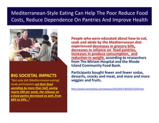 Mediterranean-Style Eating Can Help The Poor Reduce Food
Costs, Reduce Dependence On Pantries And Improve Health
People who were educated about how to eat,
cook and abide by the Mediterranean diet
experienced decreases in grocery bills,
decreases in reliance on food pantries,
increases in produce consumption, and
reduction in weight, according to researchers
from The Miriam Hospital and the Rhode
Island Community Food Bank.
Participants bought fewer and fewer sodas,
desserts, snacks and meat, and more and more
veggies and fruits.
http://www.sciencedaily.com/releases/2013/03/130320115334.htm
BIG SOCIETAL IMPACTS
"Not only did (Mediterranean eating)
study participants cut their food
spending by more than half, saving
nearly $40 per week, the reliance on
a food pantry decreased as well, from
68% to 54%...”
 