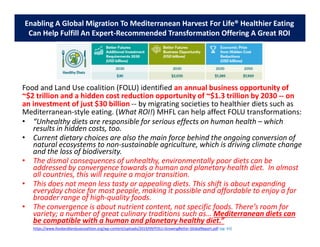 Food and Land Use coalition (FOLU) identified an annual business opportunity of
~$2 trillion and a hidden cost reduction opportunity of ~$1.3 trillion by 2030 -- on
an investment of just $30 billion -- by migrating societies to healthier diets such as
Mediterranean-style eating. (What ROI!) MHFL can help affect FOLU transformations:
• “Unhealthy diets are responsible for serious effects on human health – which
results in hidden costs, too.
• Current dietary choices are also the main force behind the ongoing conversion of
natural ecosystems to non-sustainable agriculture, which is driving climate change
and the loss of biodiversity.
• The dismal consequences of unhealthy, environmentally poor diets can be
addressed by convergence towards a human and planetary health diet. In almost
all countries, this will require a major transition.
• This does not mean less tasty or appealing diets. This shift is about expanding
everyday choice for most people, making it possible and affordable to enjoy a far
broader range of high-quality foods.
• The convergence is about nutrient content, not specific foods. There’s room for
variety; a number of great culinary traditions such as… Mediterranean diets can
be compatible with a human and planetary healthy diet.”
https://www.foodandlandusecoalition.org/wp-content/uploads/2019/09/FOLU-GrowingBetter-GlobalReport.pdf (pg. 63)
Enabling A Global Migration To Mediterranean Harvest For Life® Healthier Eating
Can Help Fulfill An Expert-Recommended Transformation Offering A Great ROI
 