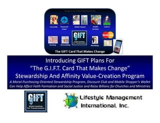 Introducing GIFT Plans For
“The G.I.F.T. Card That Makes Change”
Stewardship And Affinity Value-Creation Program
A Moral-Purchasing-Oriented Stewardship Program, Discount Club and Mobile Shopper’s Wallet
Can Help Affect Faith Formation and Social Justice and Raise Billions for Churches and Ministries
Design Is For Value Illustration Only
 