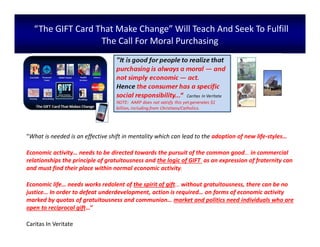 “The GIFT Card That Make Change” Will Teach And Seek To Fulfill
The Call For Moral Purchasing
“What is needed is an effective shift in mentality which can lead to the adoption of new life-styles…
Economic activity… needs to be directed towards the pursuit of the common good… in commercial
relationships the principle of gratuitousness and the logic of GIFT as an expression of fraternity can
and must find their place within normal economic activity.
Economic life… needs works redolent of the spirit of gift… without gratuitousness, there can be no
justice… In order to defeat underdevelopment, action is required… on forms of economic activity
marked by quotas of gratuitousness and communion… market and politics need individuals who are
open to reciprocal gift…”
Caritas In Veritate
 