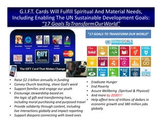 • Eradicate Hunger
• End Poverty
• Assure Wellbeing (Spiritual & Physical)
• And more by 2030!!!
• Help affect tens of trillions of dollars in
economic growth and 380 million jobs
globally
G.I.F.T. Cards Will Fulfill Spiritual And Material Needs,
Including Enabling The UN Sustainable Development Goals:
“17 GoalsToTransformOurWorld”
• Raise $2.3 billion annually in funding
• Convey Church teaching, share God’s word
• Support families and engage our youth
• Encourage stewardship based on
the logic of gift and transforming lives,
including moral purchasing and purposed travel
• Provide solidarity through content, including
live interactions globally and impact reporting
• Support diaspora connecting with loved ones
 