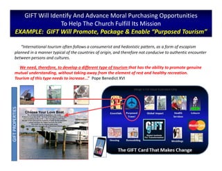 GIFT Will Identify And Advance Moral Purchasing Opportunities
To Help The Church Fulfill Its Mission
EXAMPLE: GIFT Will Promote, Package & Enable “Purposed Tourism”
“International tourism often follows a consumerist and hedonistic pattern, as a form of escapism
planned in a manner typical of the countries of origin, and therefore not conducive to authentic encounter
between persons and cultures.
We need, therefore, to develop a different type of tourism that has the ability to promote genuine
mutual understanding, without taking away from the element of rest and healthy recreation.
Tourism of this type needs to increase...” Pope Benedict XVI
GIFT
PROPERTIES
Design Is For Value Illustration Only
 