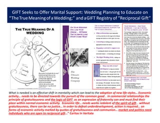 GIFT Seeks to Offer Marital Support: Wedding Planning to Educate on
“TheTrueMeaningofaWedding;” andaGIFT Registry of “Reciprocal Gift”
What is needed is an effective shift in mentality which can lead to the adoption of new life-styles… Economic
activity… needs to be directed towards the pursuit of the common good… in commercial relationships the
principle of gratuitousness and the logic of GIFT as an expression of fraternity can and must find their
place within normal economic activity. Economic life… needs works redolent of the spirit of gift… without
gratuitousness, there can be no justice… In order to defeat underdevelopment, action is required… on
forms of economic activity marked by quotas of gratuitousness and communion… market and politics need
individuals who are open to reciprocal gift…” Caritas In Veritate
 