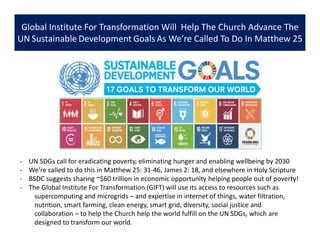 Global Institute For Transformation Will Help The Church Advance The
UN Sustainable Development Goals As We’re Called To Do In Matthew 25
- UN SDGs call for eradicating poverty, eliminating hunger and enabling wellbeing by 2030
- We’re called to do this in Matthew 25: 31-46, James 2: 18, and elsewhere in Holy Scripture
- BSDC suggests sharing ~$60 trillion in economic opportunity helping people out of poverty!
- The Global Institute For Transformation (GIFT) will use its access to resources such as
supercomputing and microgrids – and expertise in internet of things, water filtration,
nutrition, smart farming, clean energy, smart grid, diversity, social justice and
collaboration – to help the Church help the world fulfill on the UN SDGs, which are
designed to transform our world.
 
