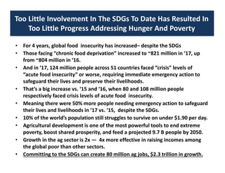 Too Little Involvement In The SDGs To Date Has Resulted In
Too Little Progress Addressing Hunger And Poverty
• For 4 years, global food insecurity has increased– despite the SDGs
• Those facing “chronic food deprivation” increased to ~821 million in ‘17, up
from ~804 million in ‘16.
• And in ‘17, 124 million people across 51 countries faced “crisis” levels of
“acute food insecurity” or worse, requiring immediate emergency action to
safeguard their lives and preserve their livelihoods.
• That’s a big increase vs. ‘15 and ‘16, when 80 and 108 million people
respectively faced crisis levels of acute food insecurity.
• Meaning there were 50% more people needing emergency action to safeguard
their lives and livelihoods in ’17 vs. ‘15, despite the SDGs.
• 10% of the world’s population still struggles to survive on under $1.90 per day.
• Agricultural development is one of the most powerful tools to end extreme
poverty, boost shared prosperity, and feed a projected 9.7 B people by 2050.
• Growth in the ag sector is 2x — 4x more effective in raising incomes among
the global poor than other sectors.
• Committing to the SDGs can create 80 million ag jobs, $2.3 trillion in growth.
 