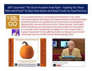 GIFT Launched “The Great Pumpkin Food Fight – Fighting For Those
Who NeedFood”To Stop Food Waste And Raise Funds For Food Pantries
“It is a scandal that there is still hunger and malnutrition in the world!
The data provided by FAO indicates that approximately one third of the global
production of food is not available due to increasing loss and wastefulness
Wasting food is only one of the fruits of the “culture of waste” which often
leads to sacrificing men and women to the idols of profit and consumption.
It is a sad sign of the “globalization of indifference” which slowly leads us
to grow “accustomed” to the suffering of others, as though it were normal,”
noted Pope Francis at an FAO meeting, World Food Day, 2013.
 