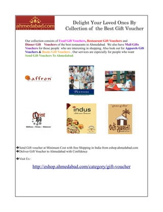 Delight Your Loved Ones By
                                    Collection of the Best Gift Voucher

      Our collection consists of Food Gift Vouchers, Restaurant Gift Vouchers and
      Dinner Gift Vouchers of the best restaurants in Ahmedabad. We also have Mall Gifts
      Vouchers for those people who are interesting in shopping. Also look out for Apparels Gift
      Vouchers & Books Gift Vouchers . Our services are especially for people who want
      Send Gift Vouchers To Ahmedabad.




Send Gift voucher at Minimum Cost with free Shipping in India from eshop.ahmedabad.com
Deliver Gift Voucher to Ahmedabad with Confidence

Visit Us :

              http://eshop.ahmedabad.com/category/gift-voucher
 