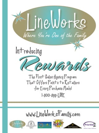 Introducing

Rewards
     The First Sales Agency Program
    That Offers Points to Retailers
       for Every Purchase Made!
             1-800-899-LINE



    www.LineWorksFamily.com
 