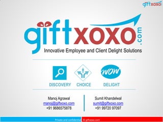 Private and confidential © giftxoxo.com
Innovative Employee and Client Delight Solutions
DISCOVERY CHOICE DELIGHT
Manoj Agrawal
manoj@giftxoxo.com
+91 9686575878
Sumit Khandelwal
sumit@giftxoxo.com
+91 99720 97097
 