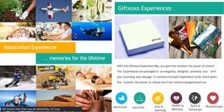 With the Giftxoxo ExperienceBox,you give the receiver the power of choice!
The Experiences are packaged in an elegantly designed aesthetic box with
your branding and message. It containsmultiple Experiencecards which gives
the receiver the power to choose one from variouscategoriessuch as:
Adventure Gourmet Arts &
Learning
Health &
Wellness
Tours &
Getaways
Philanthropic
Handcrafted Experiences
… memories for the lifetime
We ensure that when you do something, it's truly
Giftxoxo Experiences
 