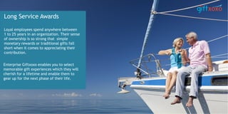 Long Service Awards
Loyal employees spend anywhere between
1 to 25 years in an organization. Their sense
of ownership is so strong that simple
monetary rewards or traditional gifts fall
short when it comes to appreciating their
contribution.
Enterprise Giftxoxo enables you to select
memorable gift experiences which they will
cherish for a lifetime and enable them to
gear up for the next phase of their life.
 