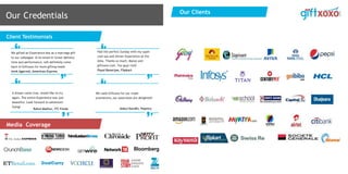 Our Credentials
Client Testimonials
Media Coverage
We gifted an Experience box as a marriage gift
to our colleague & he loved it! Great delivery
time and performance, will definitely come
back to Giftxoxo for more gifting needs
Amit Agarwal, American Express
Had the perfect Sunday with my super
cool spa and dinner Experience at the
Alila. Thanks so much, Manoj and
giftxoxo.com. You guys rock!
Payal Banerjee, Flipkart
A dream come true, would like to try
again. The entire Experience was just
beautiful. Look forward to adventure
flying!
Rahul Mathur, ITC Foods
We used Giftxoxo for our trade
promotions, our associates are delighted!
Gokul Kandhi, Pepsico
650+ and
Growing…
Our Clients
Our Clients
 