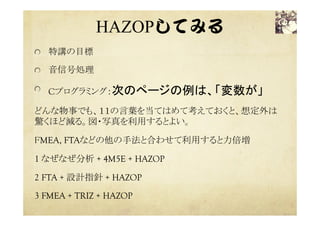 HAZOP教材  
ちょけねこたんじょうびのおくりもの  
  5才から15才向けの「魔法の言葉」11個を利用
する	
  無逆他大小類部早遅前後
  設計・利用の意図（物・事）からの外れ（想定
外）を洗い出す
  空間と時間、質と量で８種類はどんな場合で
も有効
  無は有（設計・利用の意図）の逆
  逆は、方向が逆
  その他は、その他の方向または、その他の
物・事
 