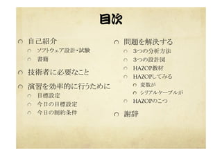 目次  
  自己紹介
  ソフトウェア設計・試験
  書籍
  技術者に必要なこと
  演習を効率的に行うために
  目標設定
  今日の目標設定
  今日の制約条件
  問題を解決する	
  ３つの分析方法	
  ３つの設計図	
  HAZOP教材	
  HAZOPしてみる
  変数が
  シリアルケーブルが	
  HAZOPのこつ	
  謝辞
 