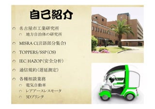 自己紹介  
  名古屋市工業研究所	
  地方自治体の研究所	
  MISRA C(言語部分集合)
  TOPPERS/SSP（OS)
  IEC HAZOP（安全分析）
  通信規約（遅延測定）
  各種相談業務
  電気自動車	
  レアアースレスモータ	
  3Dプリンタ	
 