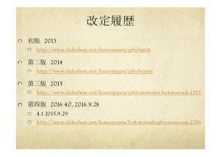 改定履歴	
  初版　2013
http://www.slideshare.net/kaizenjapan/gifu3pptx
  第二版　2014
http://www.slideshare.net/kaizenjapan/gifu5apptx
  第三版　2015
http://www.slideshare.net/kaizenjapan/gifu-university-before-study-2015
  第四版　2016 4.0, 2016.9.28
  4.1 2015.9.29
http://www.slideshare.net/kaizenjapan/before-study-gifu-university-2016
 
