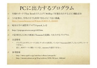 PCに出力するプログラム	
  付録のボードでTera Termを立ち上げて9600bpsで状態を出力するように機能追加	
  この記事は、学外の方でも利用できるように下記に掲載。
https://researchmap.jp/jo29bhpjm-1826017/#_1826017　
  岐阜大学の演習用プログラムproc4_1.cを	
  http://picpage.art.coocan.jp/sh2.htm
  の記事をもとにPCの画面にTeratermを起動して出力するプログラム	
  注意事項	
  プログラムのダウンロードと同じチャネルを利用しているのでteratermを終了しないとダウンロード
できない。	
  逆に、FDTツールが動いていると、teratermが通信できない。	
  参考情報	
  http://www.cqpub.co.jp/interface/editors/yamaguchi/
  http://misumi.sakura.ne.jp/blog/archives/2006/04/post_144.html
 