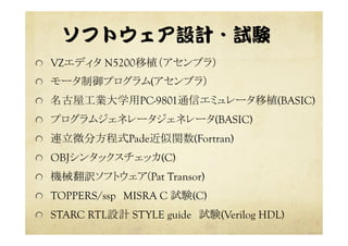 ソフトウェア設計・試験  
  VZエディタ N5200移植（アセンブラ）
  モータ制御プログラム(アセンブラ）
  名古屋工業大学用PC-9801通信エミュレータ移植(BASIC)
  プログラムジェネレータジェネレータ(BASIC)
  連立微分方程式Pade近似関数(Fortran)
  OBJシンタックスチェッカ(C)
  機械翻訳ソフトウェア(Pat Transor)
  TOPPERS/ssp　MISRA C 試験(C)
  STARC RTL設計 STYLE guide　試験(Verilog HDL)
 