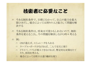 技術者に必要なこと  
  今ある制約条件で、目標にむかって、自己の能力を最大限ひきだ
し、場合によっては周りの人と協力して問題を解決する
  今ある制約条件は、将来は可変かもしれないので、制約条件を変
えることも、今の問題を解決しながら時々考える
  人とは違うことを得意になろう。お金をもらって仕事をするのだから
日本一はあたりまえ。世界一でないとお客さんには喜んでもらえな
い。そのためには失敗を恐れず、人とは違うものを作ってみよう
  例：
  OSが違えば、エミュレータを入れる
  ケーブル・ボードがなければ、二人で交互に使う
  ドライバ、ソフトが導入できなければ、暫定的な対策をたてたり、原因
を考える。
  場合によっては明日は違う機材を使う
 