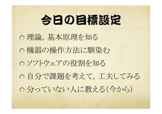 今日の目標設定  
 理論，基本原理を知る	
 機器の操作方法に馴染む	
 ソフトウェアの役割を知る	
 自分で課題を考えて，工夫してみる	
 分っていない人に教える（今から）	
 