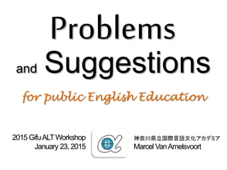 Problems
and Suggestions
for public English Education
神奈川県立国際言語文化アカデミア
Marcel VanAmelsvoort
2015 GifuALTWorkshop
January 23, 2015
 
