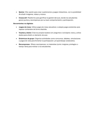• Quizizz: Otra opción para crear cuestionarios y juegos interactivos, con la posibilidad
de añadir imágenes, videos y música.
• Classcraft: Plataforma para gamificar la gestión del aula, donde los estudiantes
ganan puntos y recompensas por su buen comportamiento y participación.
Herramientas no digitales
• Juegos de mesa: Utiliza juegos de mesa educativos o adapta juegos existentes para
repasar contenidos de forma divertida.
• Tarjetas y dados: Crea tus propias tarjetas con preguntas o conceptos clave, y utiliza
dados para añadir un elemento de azar.
• Dinámicas de grupo: Organiza actividades como concursos, debates, simulaciones
o juegos de roles para fomentar la participación y el aprendizaje colaborativo.
• Recompensas: Ofrece recompensas no materiales (como insignias, privilegios o
tiempo libre) para motivar a los estudiantes.
 