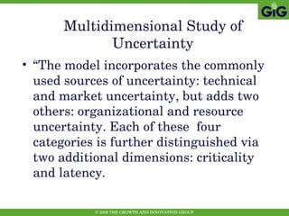 Multidimensional Study of Uncertainty “ The model incorporates the commonly used sources of uncertainty: technical and market uncertainty, but adds two others: organizational and resource uncertainty. Each of these  four categories is further distinguished via two additional dimensions: criticality and latency.  