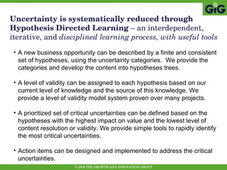 Uncertainty is systematically reduced through Hypothesis Directed Learning  – an interdependent, iterative, and  disciplined learning process, with useful tools A new business opportunity can be described by a finite and consistent set of hypotheses, using the uncertainty categories.  We provide the categories and develop the content into hypotheses trees. A level of validity can be assigned to each hypothesis based on our current level of knowledge and the source of this knowledge. We provide a level of validity model system proven over many projects. A prioritized set of critical uncertainties can be defined based on the hypotheses with the highest impact on value and the lowest level of content resolution or validity. We provide simple tools to rapidly identify the most critical uncertainties. Action items can be designed and implemented to address the critical uncertainties. 